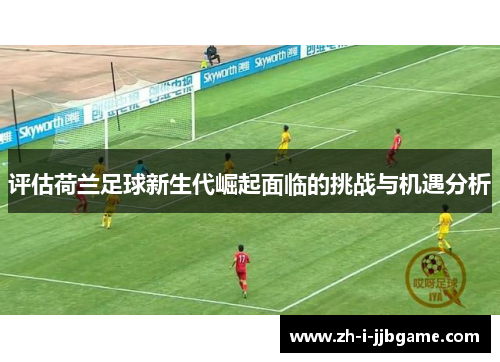 评估荷兰足球新生代崛起面临的挑战与机遇分析