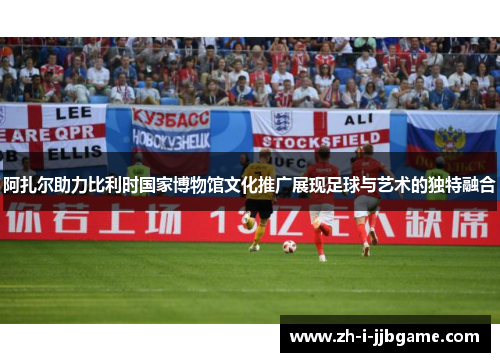 阿扎尔助力比利时国家博物馆文化推广展现足球与艺术的独特融合