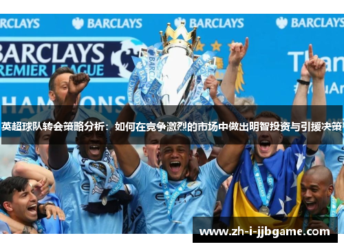 英超球队转会策略分析:如何在竞争激烈的市场中做出明智投资与引援决策 英超球队转会策略分析:如何在竞争激烈的市场中做出明智投资与引援决策