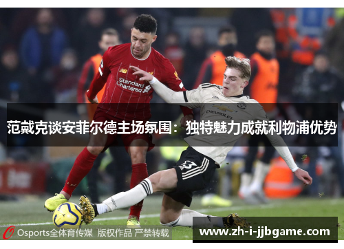范戴克谈安菲尔德主场氛围：独特魅力成就利物浦优势