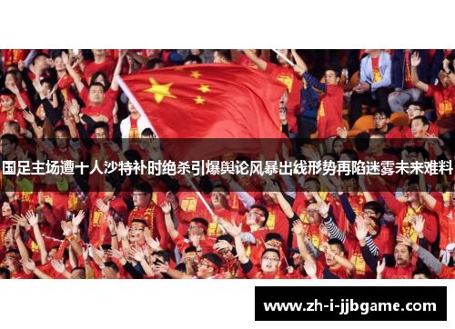 国足主场遭十人沙特补时绝杀引爆舆论风暴出线形势再陷迷雾未来难料