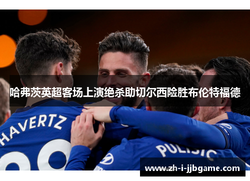 哈弗茨英超客场上演绝杀助切尔西险胜布伦特福德 哈弗茨英超客场上演绝杀助切尔西险胜布伦特福德